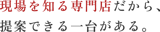 現場を知る専門店だから、提案できる一台がある。